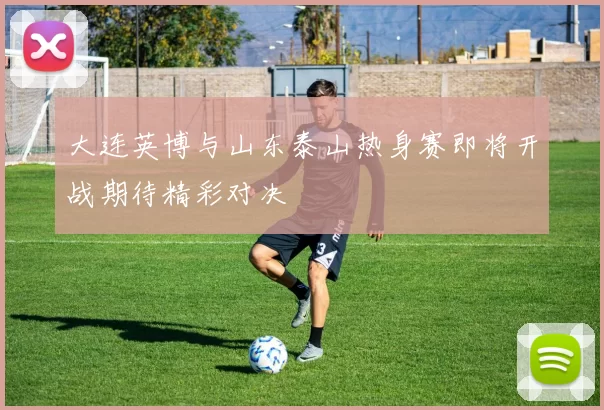 大连英博与山东泰山热身赛即将开战期待精彩对决