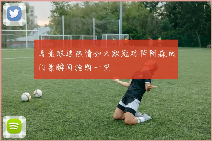 马竞球迷热情如火欧冠对阵阿森纳门票瞬间抢购一空