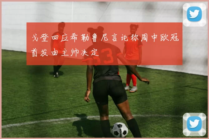 戈登回应希勒鲁尼言论称周中欧冠首发由主帅决定