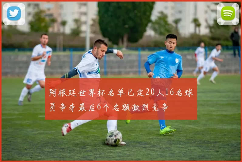 阿根廷世界杯名单已定20人16名球员争夺最后6个名额激烈竞争