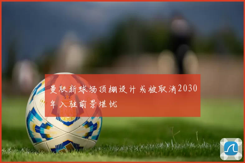 曼联新球场顶棚设计或被取消2030年入驻前景堪忧