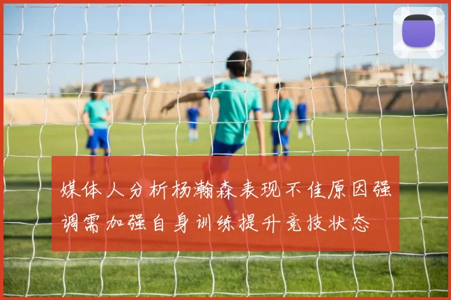 媒体人分析杨瀚森表现不佳原因强调需加强自身训练提升竞技状态