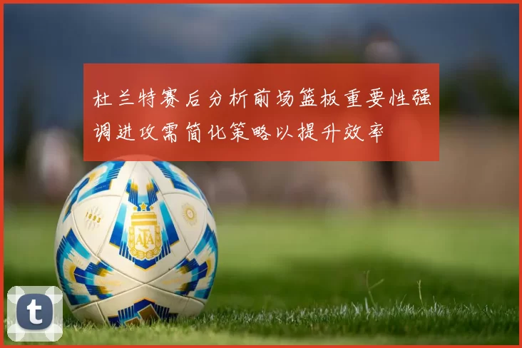杜兰特赛后分析前场篮板重要性强调进攻需简化策略以提升效率