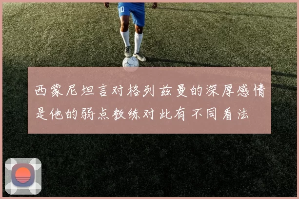 西蒙尼坦言对格列兹曼的深厚感情是他的弱点教练对此有不同看法