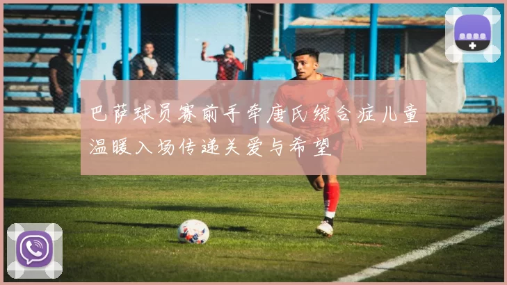 巴萨球员赛前手牵唐氏综合症儿童温暖入场传递关爱与希望