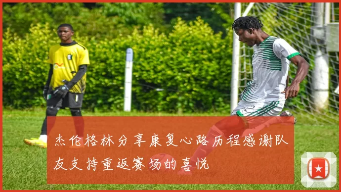 杰伦格林分享康复心路历程感谢队友支持重返赛场的喜悦