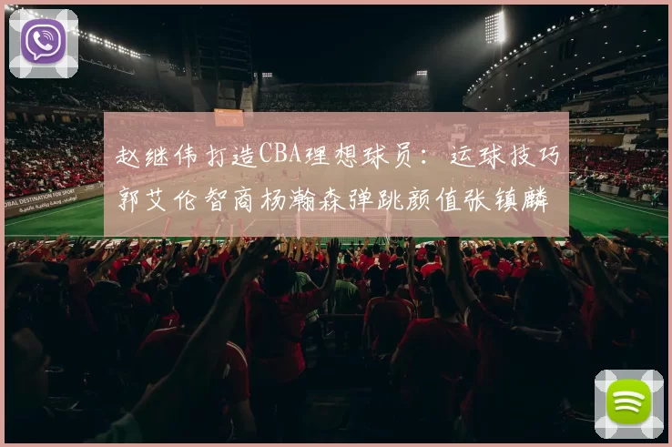 赵继伟打造CBA理想球员：运球技巧郭艾伦智商杨瀚森弹跳颜值张镇麟完美结合