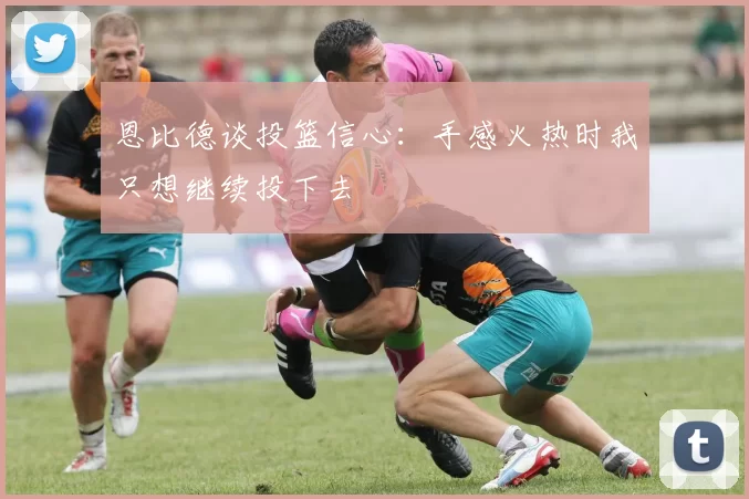 恩比德谈投篮信心：手感火热时我只想继续投下去