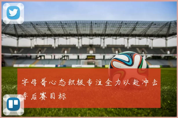 字母哥心态积极专注全力以赴冲击季后赛目标