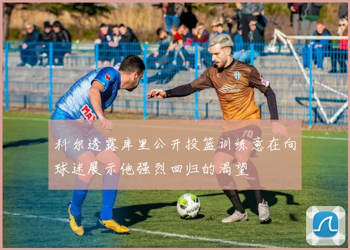 科尔透露库里公开投篮训练意在向球迷展示他强烈回归的渴望